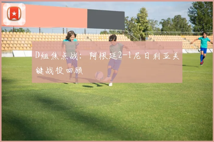 D组焦点战：阿根廷2-1尼日利亚关键战役回顾