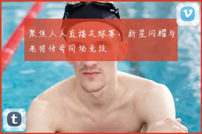 聚焦人人直播足球赛,新星闪耀与老将传奇同场竞技