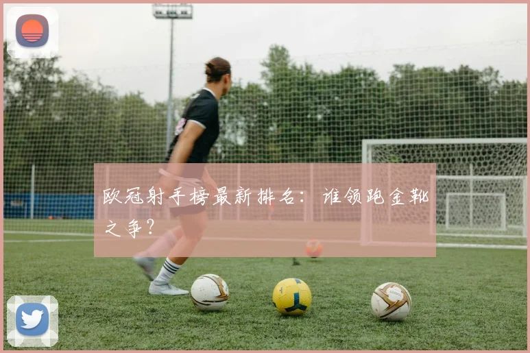 欧冠射手榜最新排名：谁领跑金靴之争？