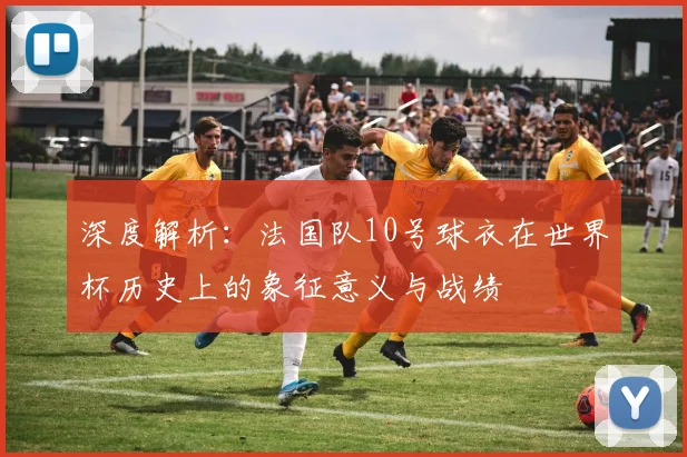 深度解析：法国队10号球衣在世界杯历史上的象征意义与战绩