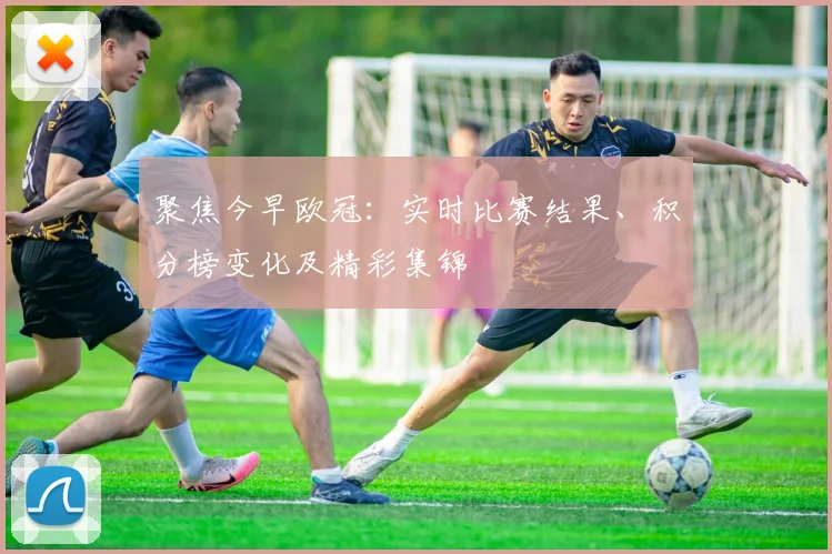 聚焦今早欧冠:实时比赛结果、积分榜变化及精彩集锦