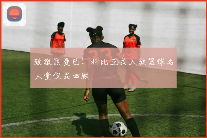 致敬黑曼巴！科比正式入驻篮球名人堂仪式回顾