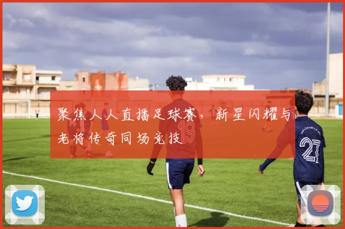 聚焦人人直播足球赛，新星闪耀与老将传奇同场竞技
