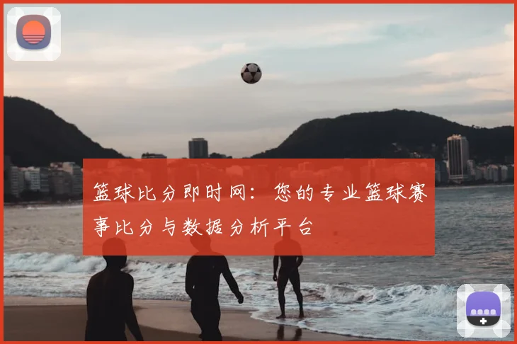 篮球比分即时网：您的专业篮球赛事比分与数据分析平台