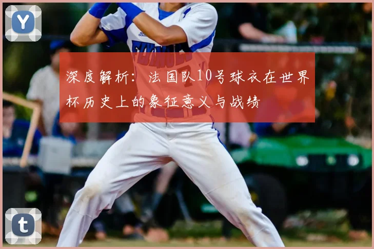 深度解析：法国队10号球衣在世界杯历史上的象征意义与战绩