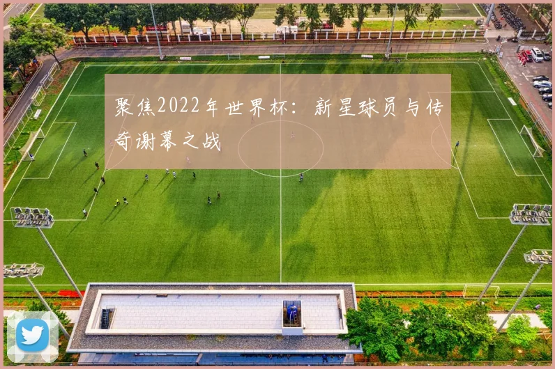 聚焦2022年世界杯：新星球员与传奇谢幕之战