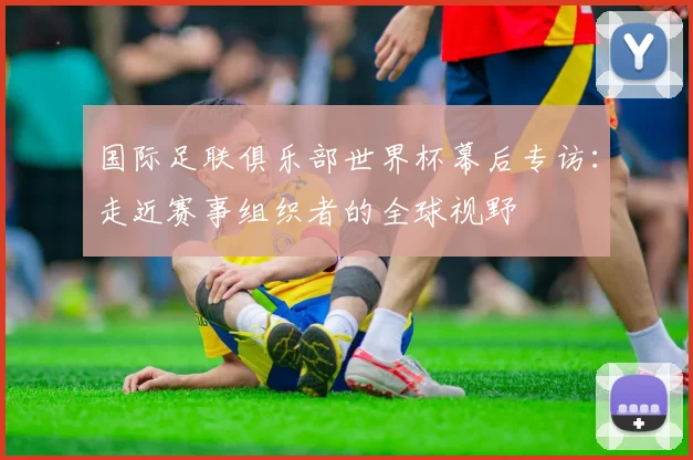 国际足联俱乐部世界杯幕后专访：走近赛事组织者的全球视野