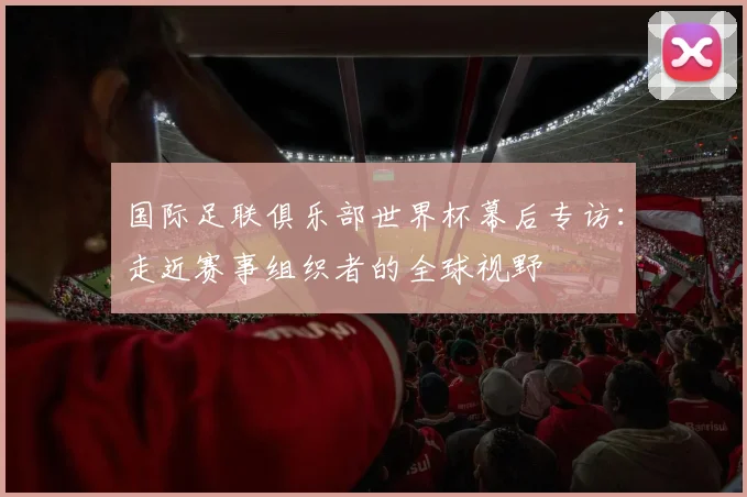 国际足联俱乐部世界杯幕后专访：走近赛事组织者的全球视野