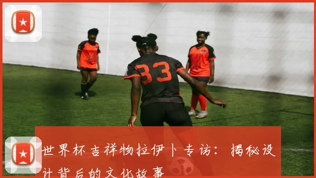 世界杯吉祥物拉伊卜专访:揭秘设计背后的文化故事