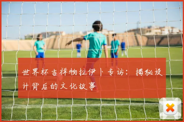 世界杯吉祥物拉伊卜专访:揭秘设计背后的文化故事