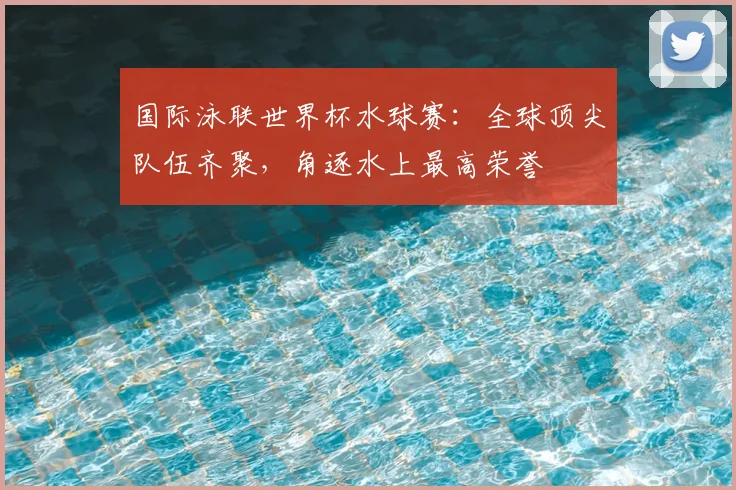 国际泳联世界杯水球赛：全球顶尖队伍齐聚，角逐水上最高荣誉