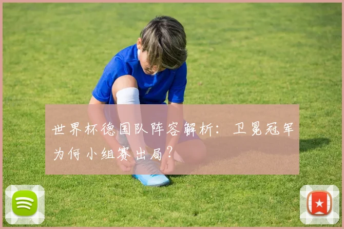世界杯德国队阵容解析:卫冕冠军为何小组赛出局?