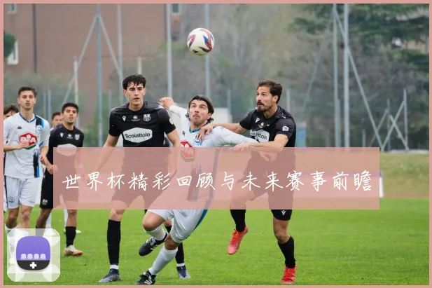 世界杯精彩回顾与未来赛事前瞻