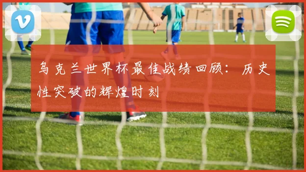 乌克兰世界杯最佳战绩回顾:历史性突破的辉煌时刻