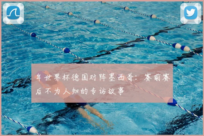 年世界杯德国对阵墨西哥:赛前赛后不为人知的专访故事