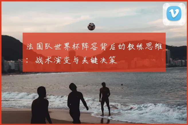 法国队世界杯阵容背后的教练思维：战术演变与关键决策