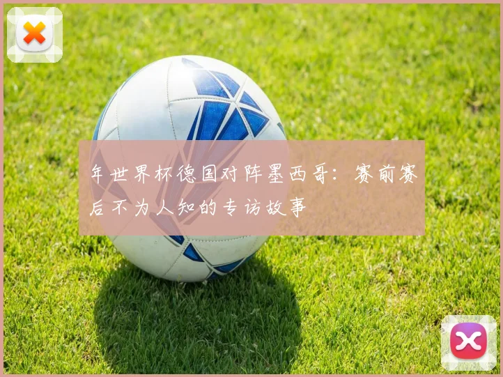 年世界杯德国对阵墨西哥:赛前赛后不为人知的专访故事