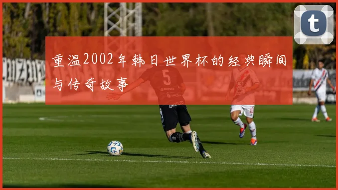 重温2002年韩日世界杯的经典瞬间与传奇故事