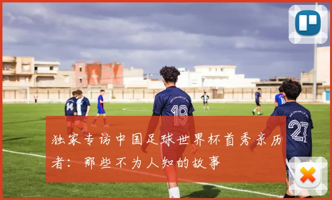独家专访中国足球世界杯首秀亲历者:那些不为人知的故事