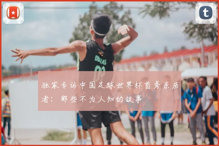 独家专访中国足球世界杯首秀亲历者:那些不为人知的故事