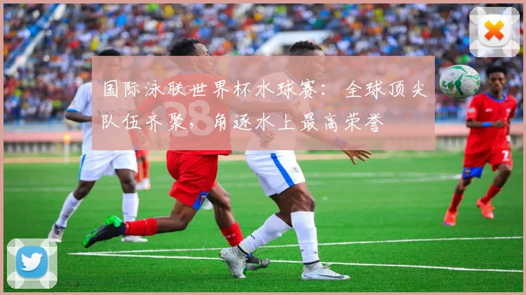 国际泳联世界杯水球赛：全球顶尖队伍齐聚，角逐水上最高荣誉