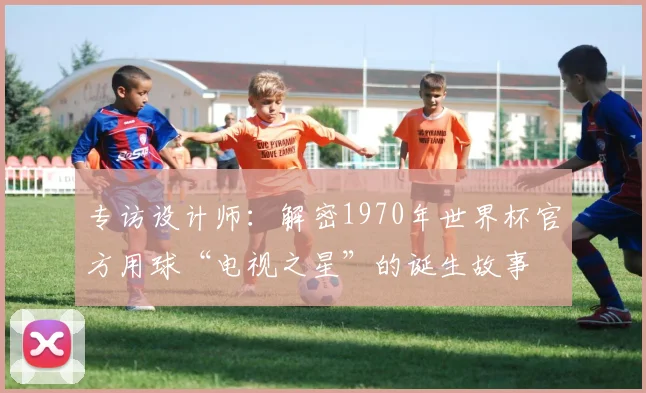 专访设计师:解密1970年世界杯官方用球“电视之星”的诞生故事